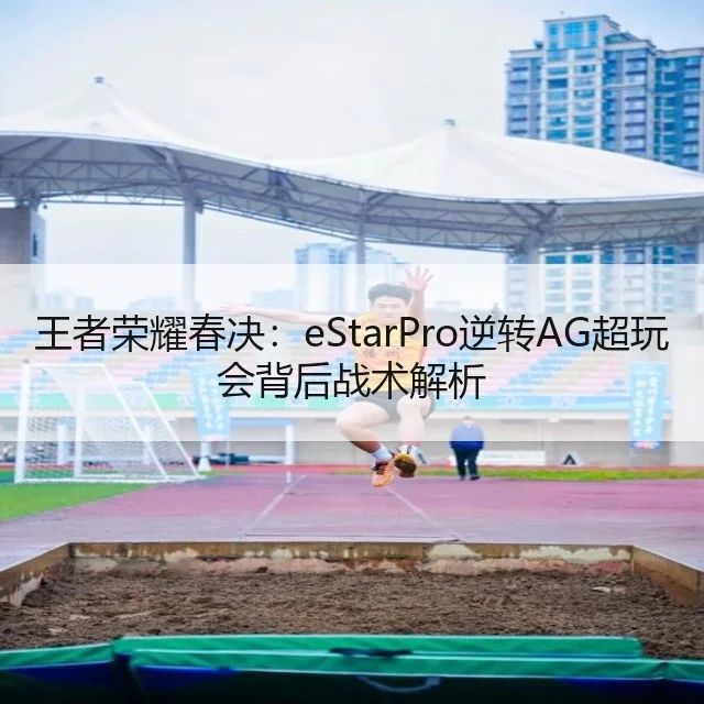 王者荣耀春决:eStarPro逆转AG超玩会背后战术解析