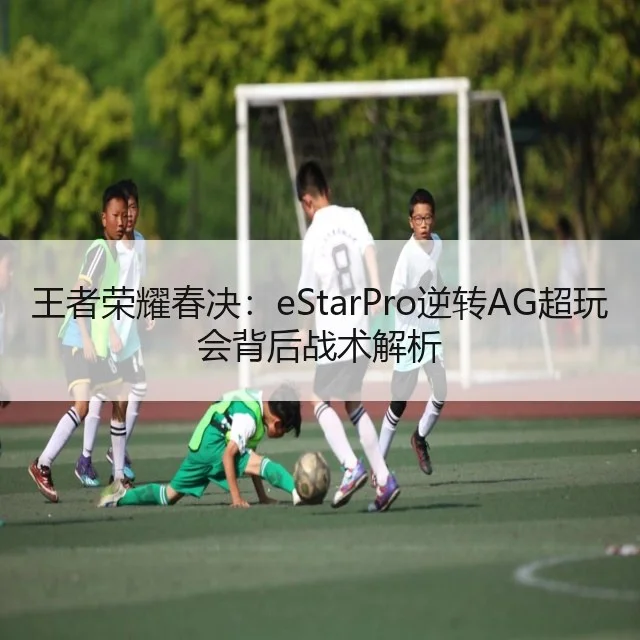 王者荣耀春决：eStarPro逆转AG超玩会背后战术解析