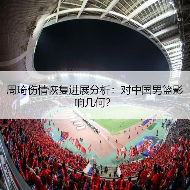 周琦伤情恢复进展分析:对中国男篮影响几何?